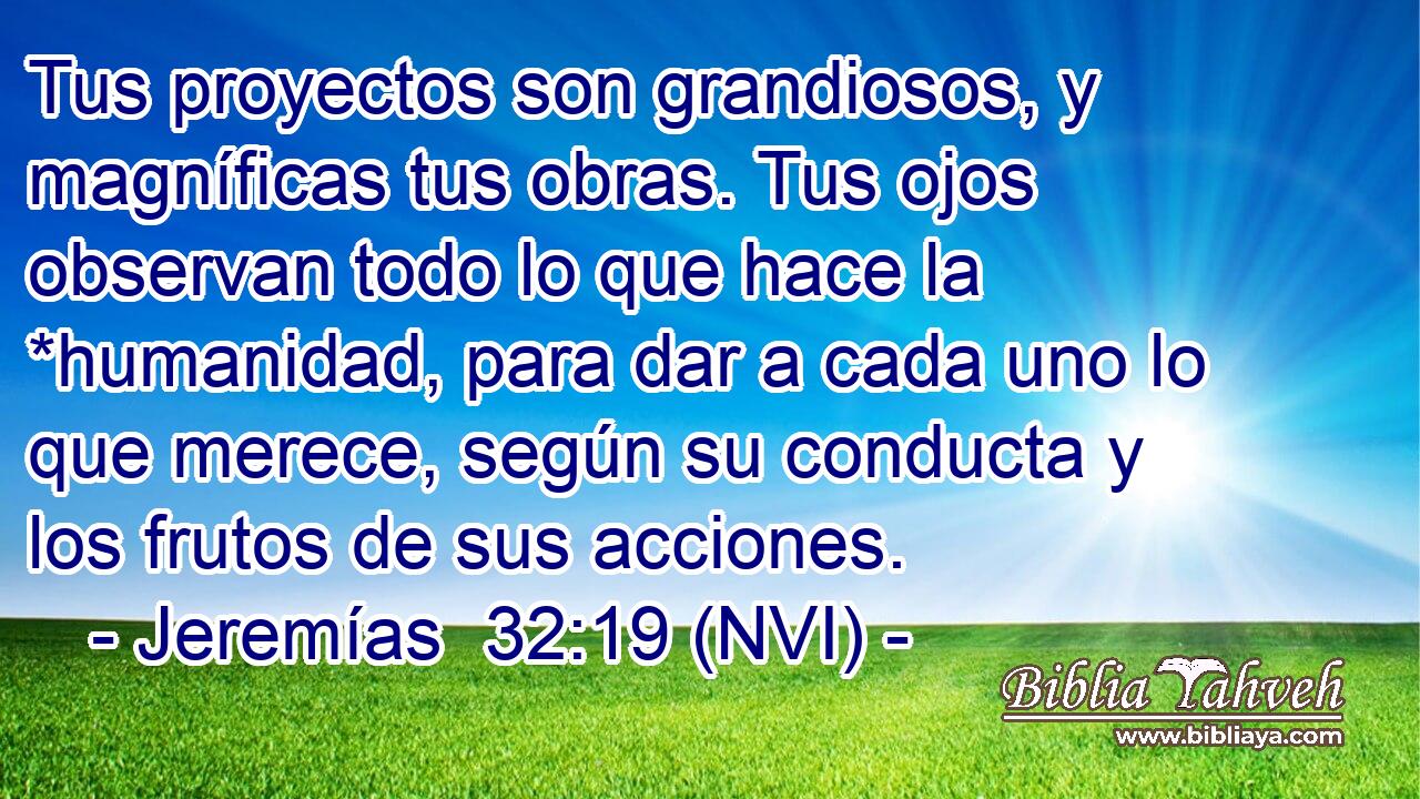  Tus proyectos son grandiosos, y magníficas tus obras. Tus ojos observan todo lo que hace la *humanidad, para dar a cada uno lo que merece, según su conducta y los frutos de sus acciones. 