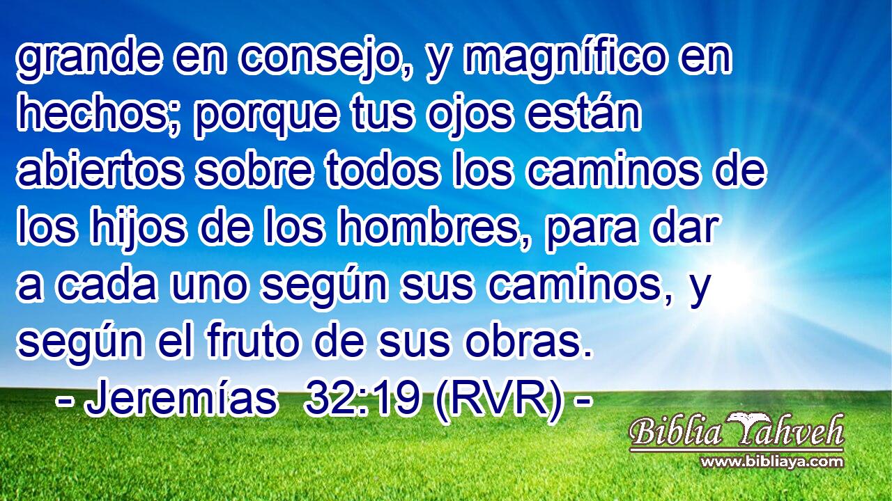 grande en consejo, y magnífico en hechos; porque tus ojos están abiertos sobre todos los caminos de los hijos de los hombres, para dar a cada uno según sus caminos, y según el fruto de sus obras.