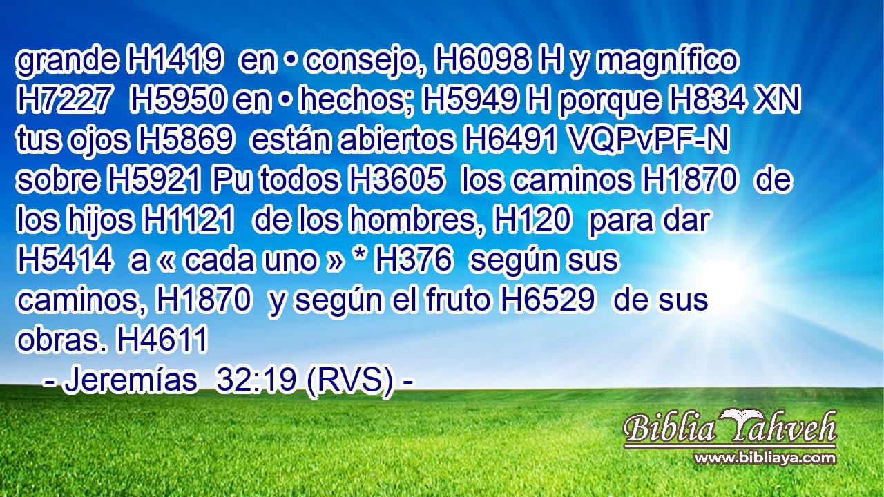 grande H1419  en • consejo, H6098 H y magnífico H7227  H5950 en • hechos; H5949 H porque H834 XN tus ojos H5869  están abiertos H6491 VQPvPF-N sobre H5921 Pu todos H3605  los caminos H1870  de los hijos H1121  de los hombres, H120  para dar H5414  a « cada uno » * H376  según sus caminos, H1870  y según el fruto H6529  de sus obras. H4611  