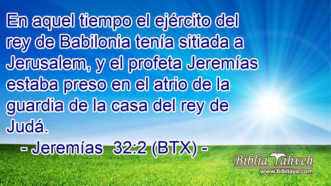 En aquel tiempo el ejército del rey de Babilonia tenía sitiada a Jerusalem, y el profeta Jeremías estaba preso en el atrio de la guardia de la casa del rey de Judá.