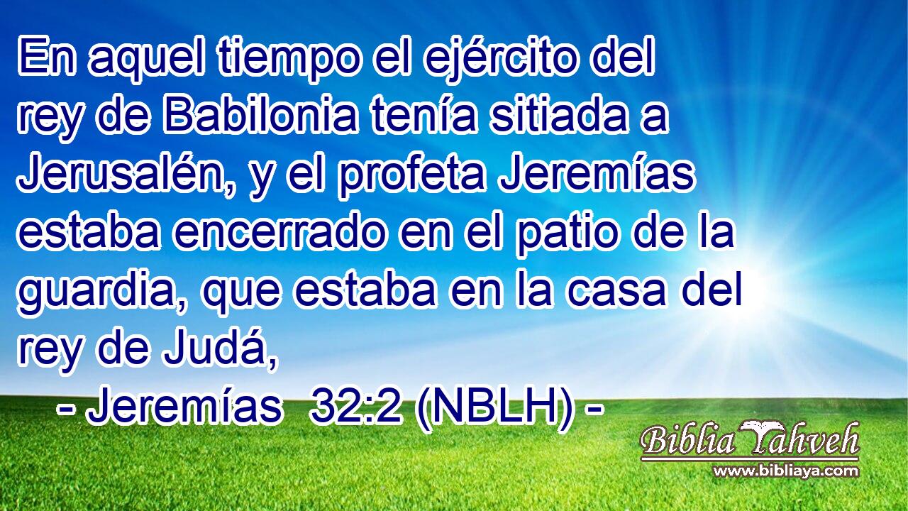  En aquel tiempo el ejército del rey de Babilonia tenía sitiada a Jerusalén, y el profeta Jeremías estaba encerrado en el patio de la guardia, que estaba en la casa del rey de Judá, 