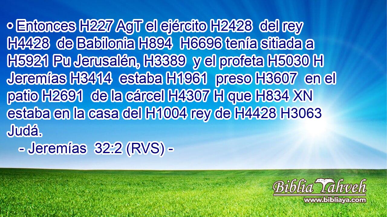 • Entonces H227 AgT el ejército H2428  del rey H4428  de Babilonia H894  H6696 tenía sitiada a H5921 Pu Jerusalén, H3389  y el profeta H5030 H Jeremías H3414  estaba H1961  preso H3607  en el patio H2691  de la cárcel H4307 H que H834 XN estaba en la casa del H1004 rey de H4428 H3063 Judá. 