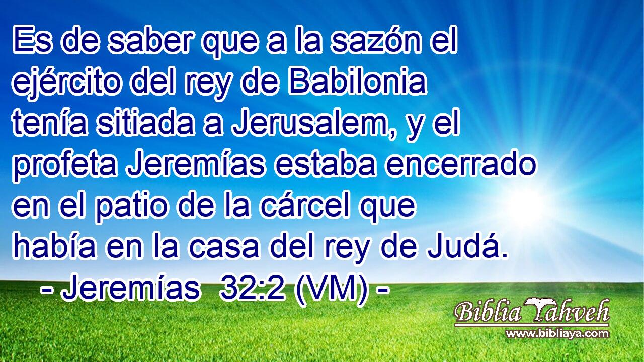  Es de saber que a la sazón el ejército del rey de Babilonia tenía sitiada a Jerusalem, y el profeta Jeremías estaba encerrado en el patio de la cárcel que había en la casa del rey de Judá. 