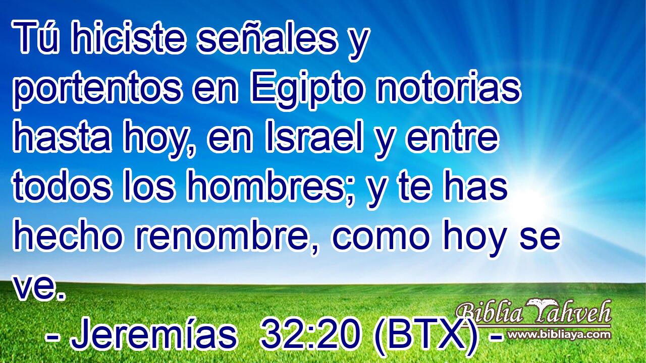 Tú hiciste señales y portentos en Egipto notorias hasta hoy, en Israel y entre todos los hombres; y te has hecho renombre, como hoy se ve.
