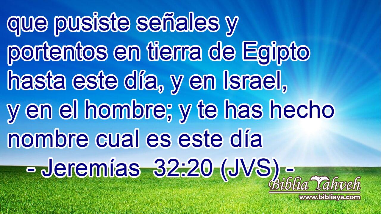 que pusiste señales y portentos en tierra de Egipto hasta este día, y en Israel, y en el hombre; y te has hecho nombre cual es este día