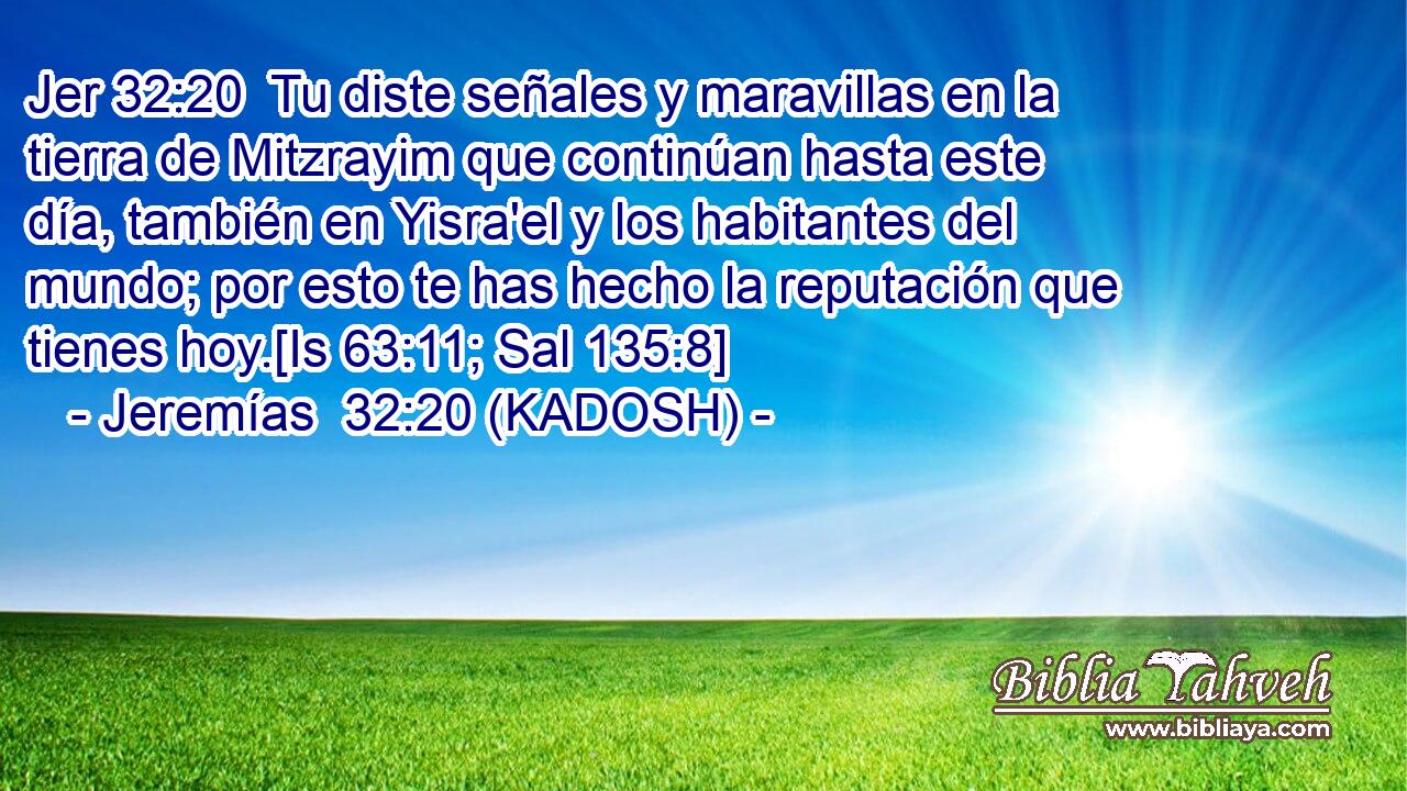  Tu diste señales y maravillas en la tierra de Mitzrayim que continúan hasta este día, también en Yisra'el y los habitantes del mundo; por esto te has hecho la reputación que tienes hoy.[Is 63:11; Sal 135:8] 