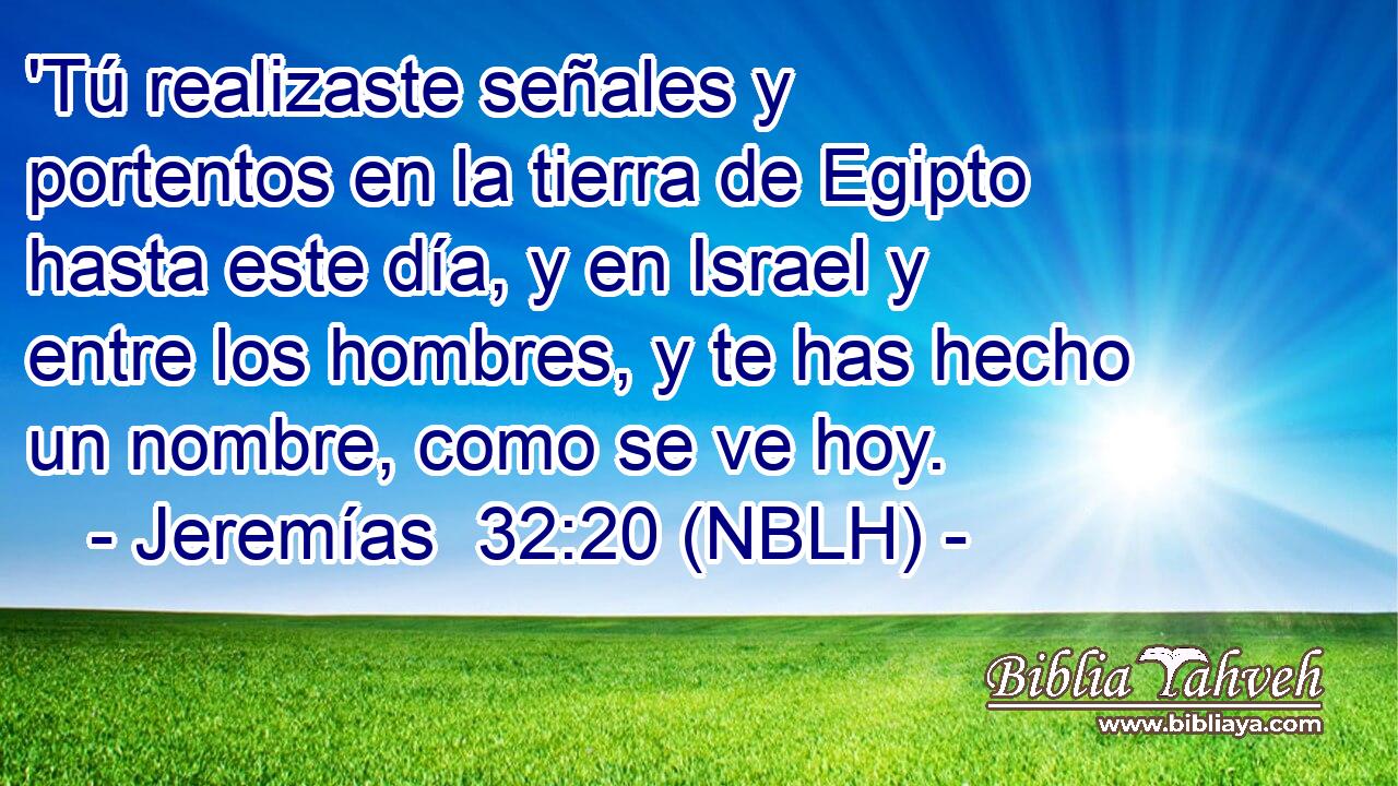  'Tú realizaste señales y portentos en la tierra de Egipto hasta este día, y en Israel y entre los hombres, y te has hecho un nombre, como se ve hoy. 