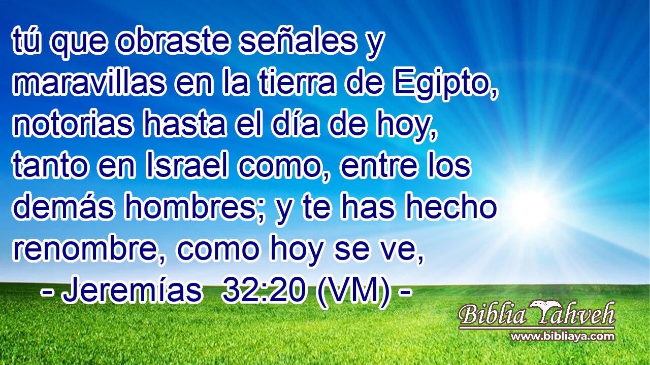  tú que obraste señales y maravillas en la tierra de Egipto, notorias hasta el día de hoy, tanto en Israel como, entre los demás hombres; y te has hecho renombre, como hoy se ve, 