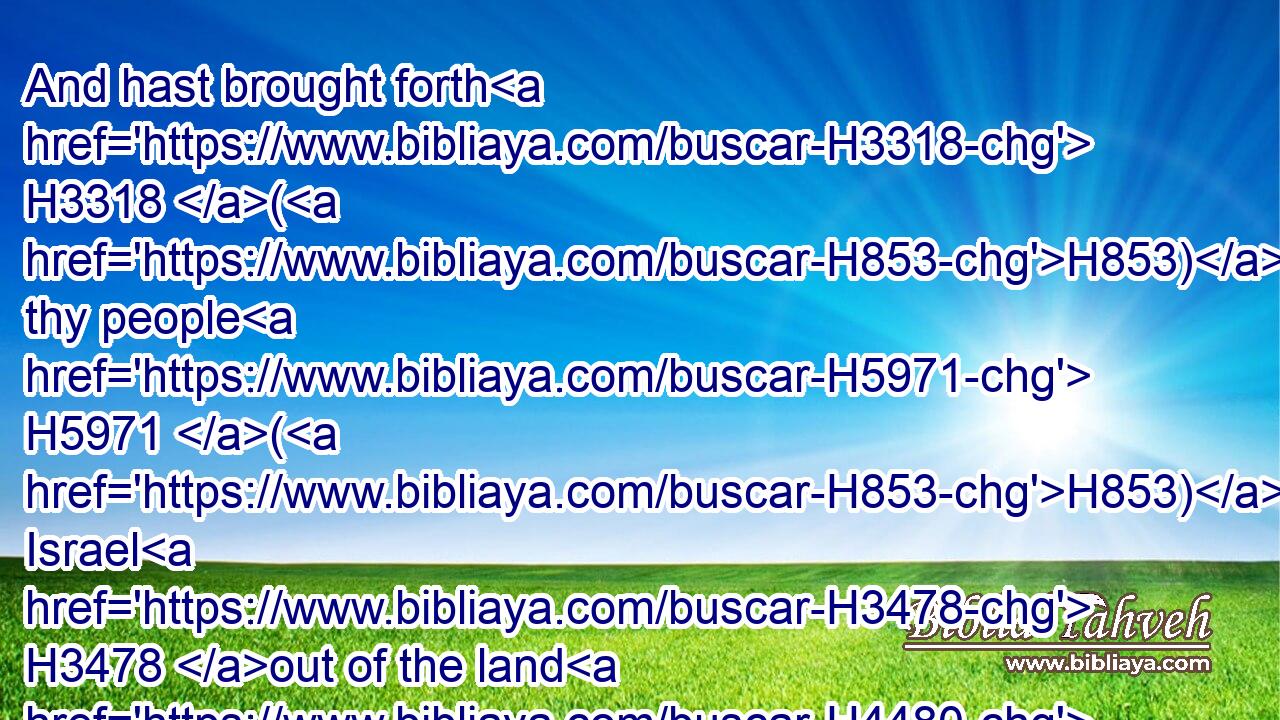 And hast brought forth H3318 (H853) thy people H5971 (H853) Israel H3478 out of the land H4480  H776 of Egypt H4714 with signs, H226 and with wonders, H4159 and with a strong H2389 hand, H3027 and with a stretched out H5186 arm, H248 and with great H1419 terror;H4172