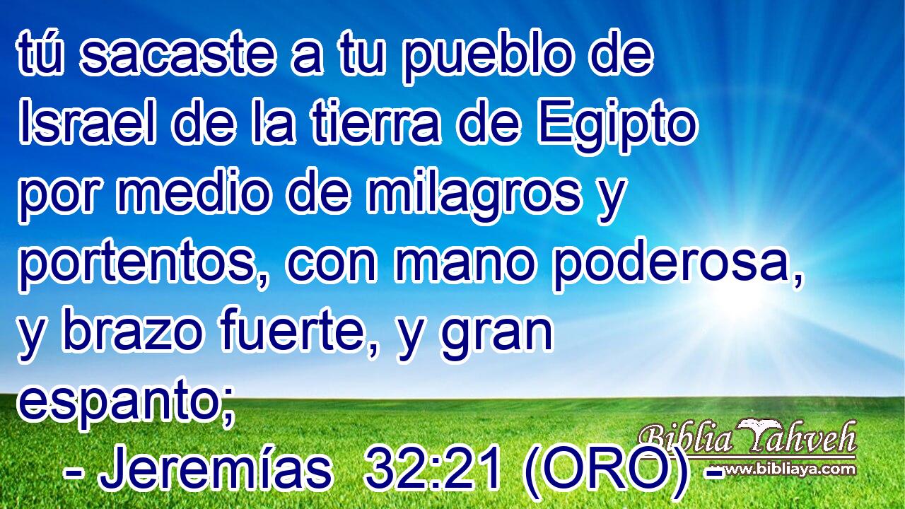  tú sacaste a tu pueblo de Israel de la tierra de Egipto por medio de milagros y portentos, con mano poderosa, y brazo fuerte, y gran espanto; 