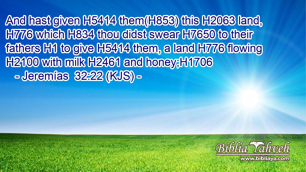 And hast given H5414 them(H853) this H2063 land, H776 which H834 thou didst swear H7650 to their fathers H1 to give H5414 them, a land H776 flowing H2100 with milk H2461 and honey;H1706