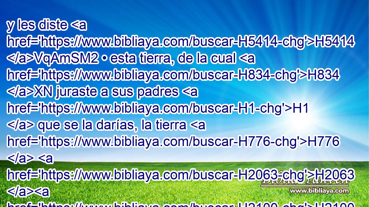 y les diste H5414 VqAmSM2 • esta tierra, de la cual H834 XN juraste a sus padres H1  que se la darías, la tierra H776  H2063 H2100 que fluye leche H2461  y miel; H1706  