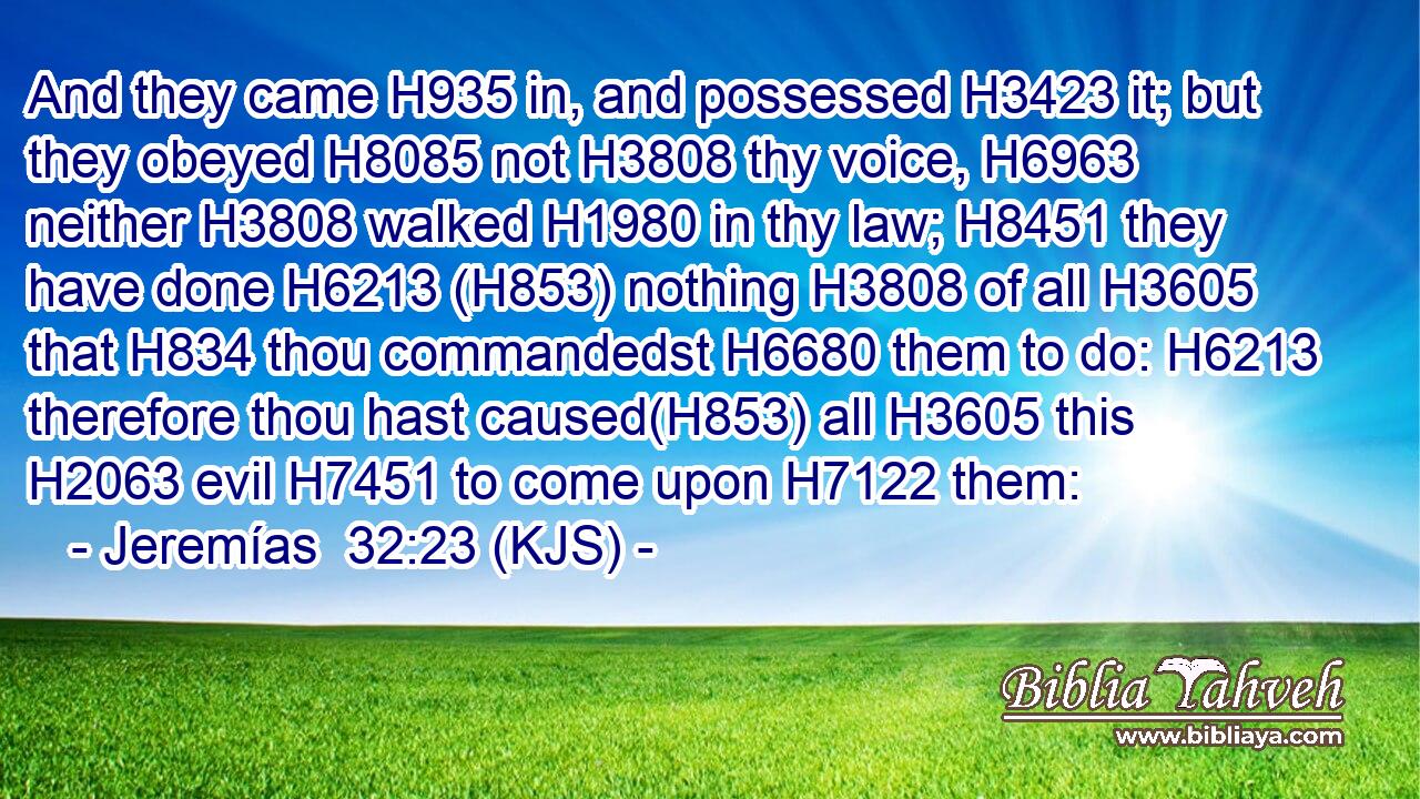 And they came H935 in, and possessed H3423 it; but they obeyed H8085 not H3808 thy voice, H6963 neither H3808 walked H1980 in thy law; H8451 they have done H6213 (H853) nothing H3808 of all H3605 that H834 thou commandedst H6680 them to do: H6213 therefore thou hast caused(H853) all H3605 this H2063 evil H7451 to come upon H7122 them: