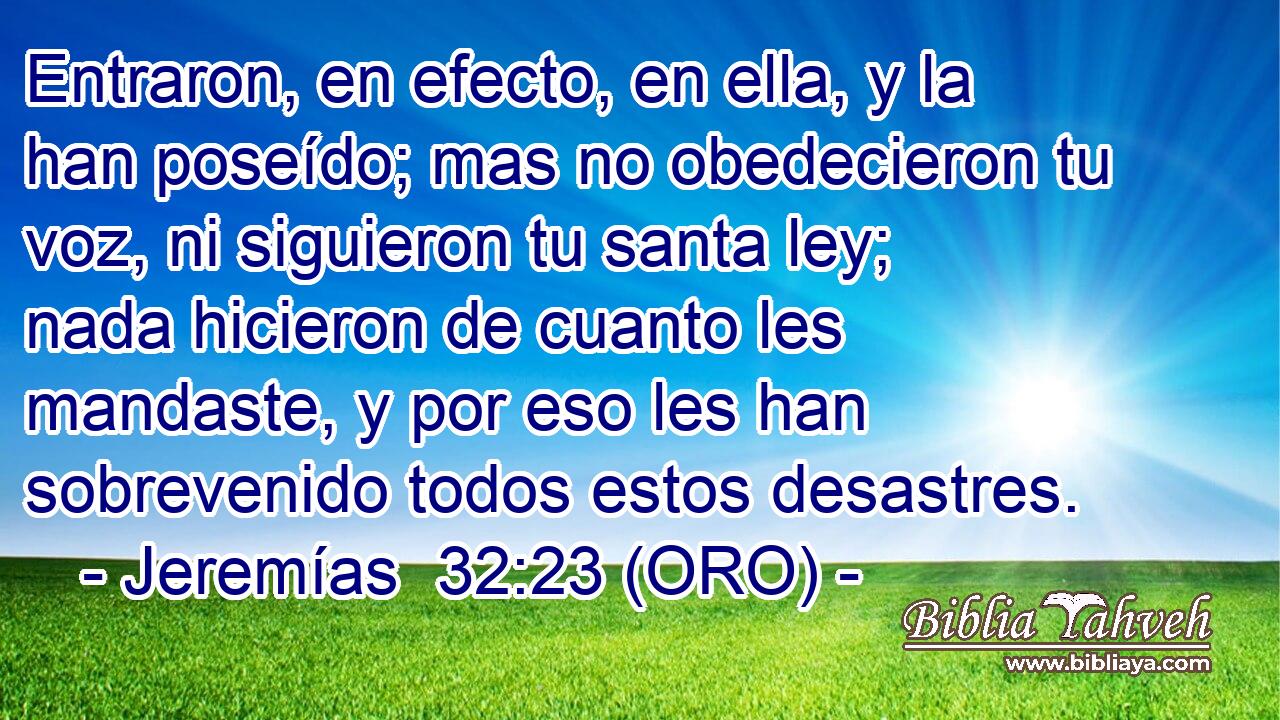  Entraron, en efecto, en ella, y la han poseído; mas no obedecieron tu voz, ni siguieron tu santa ley; nada hicieron de cuanto les mandaste, y por eso les han sobrevenido todos estos desastres. 