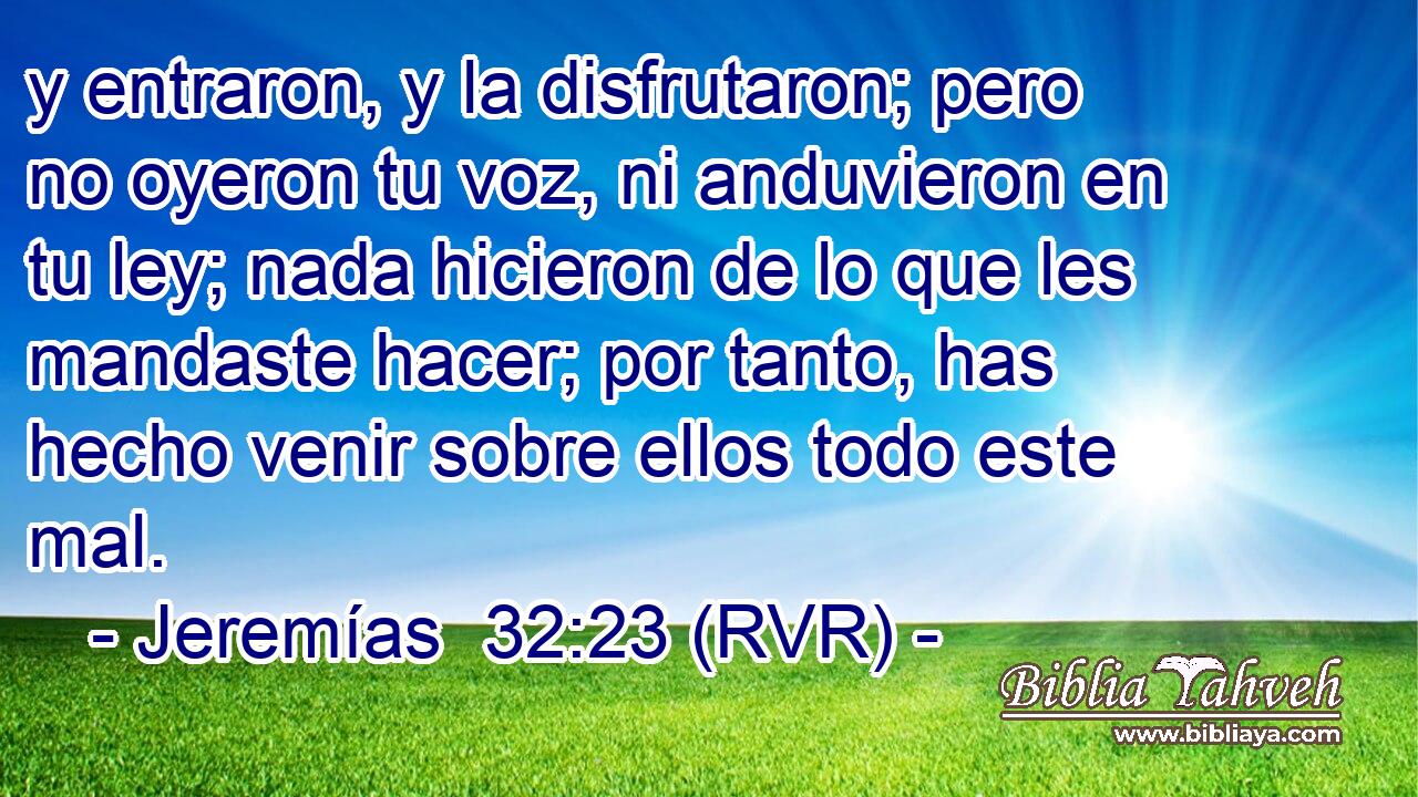 y entraron, y la disfrutaron; pero no oyeron tu voz, ni anduvieron en tu ley; nada hicieron de lo que les mandaste hacer; por tanto, has hecho venir sobre ellos todo este mal.