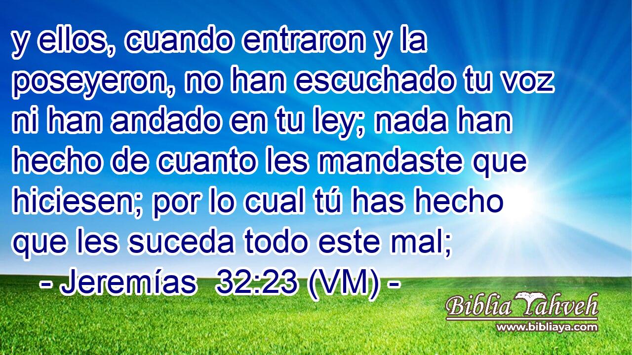  y ellos, cuando entraron y la poseyeron, no han escuchado tu voz ni han andado en tu ley; nada han hecho de cuanto les mandaste que hiciesen; por lo cual tú has hecho que les suceda todo este mal; 