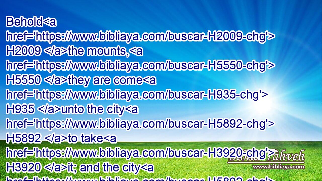 Behold H2009 the mounts, H5550 they are come H935 unto the city H5892 to take H3920 it; and the city H5892 is given H5414 into the hand H3027 of the Chaldeans, H3778 that fight H3898 against H5921 it, because H4480  H6440 of the sword, H2719 and of the famine, H7458 and of the pestilence: H1698 and what H834 thou hast spoken H1696 is come to pass; H1961 and, behold, H2009 thou seest H7200 it.