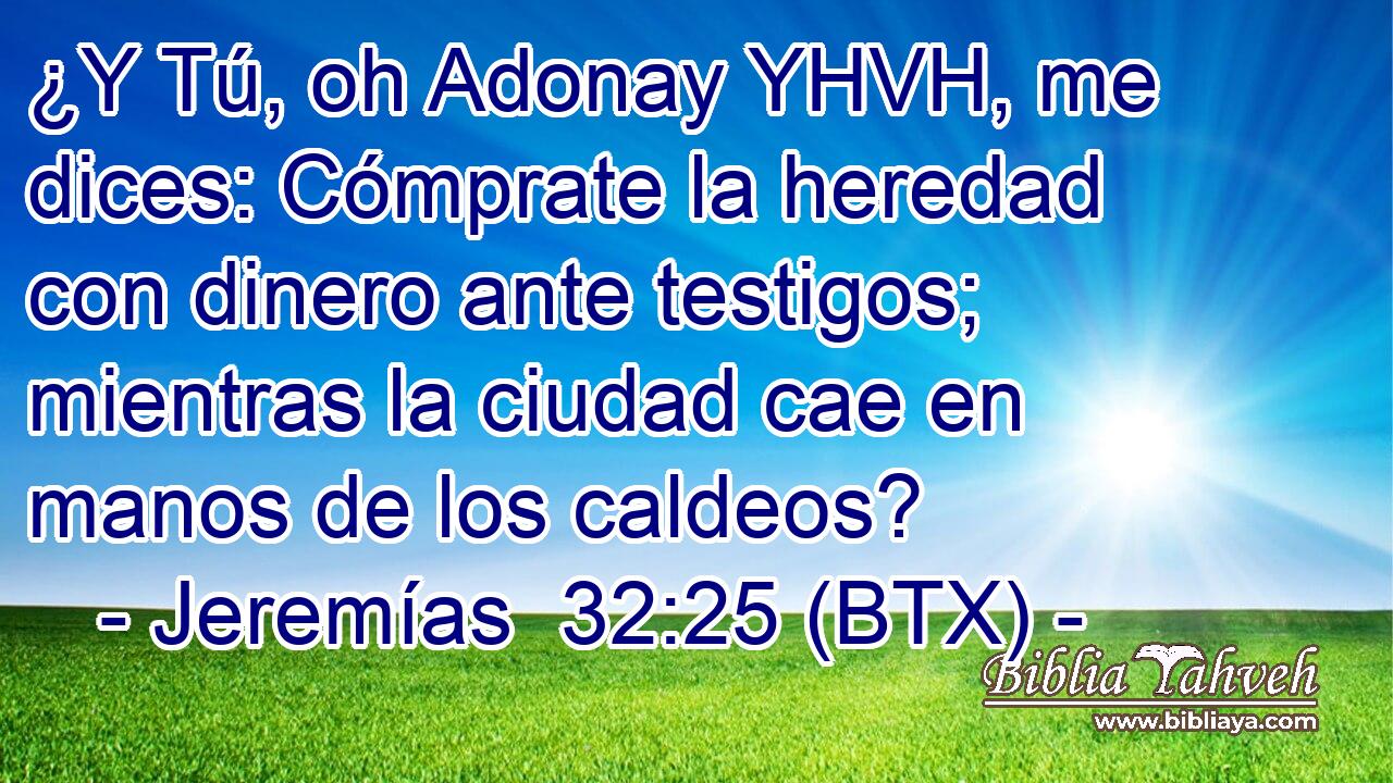 ¿Y Tú, oh Adonay YHVH, me dices: Cómprate la heredad con dinero ante testigos; mientras la ciudad cae en manos de los caldeos?