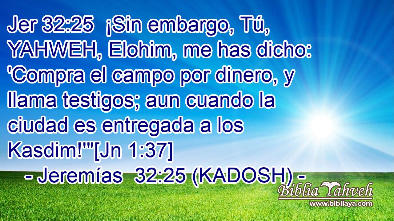  ¡Sin embargo, Tú, YAHWEH, Elohim, me has dicho: 'Compra el campo por dinero, y llama testigos; aun cuando la ciudad es entregada a los Kasdim!'