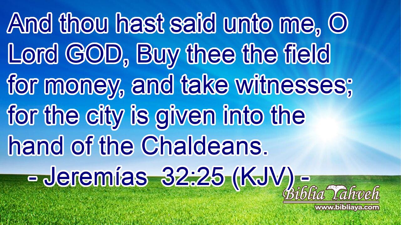 And thou hast said unto me, O Lord GOD, Buy thee the field for money, and take witnesses; for the city is given into the hand of the Chaldeans.