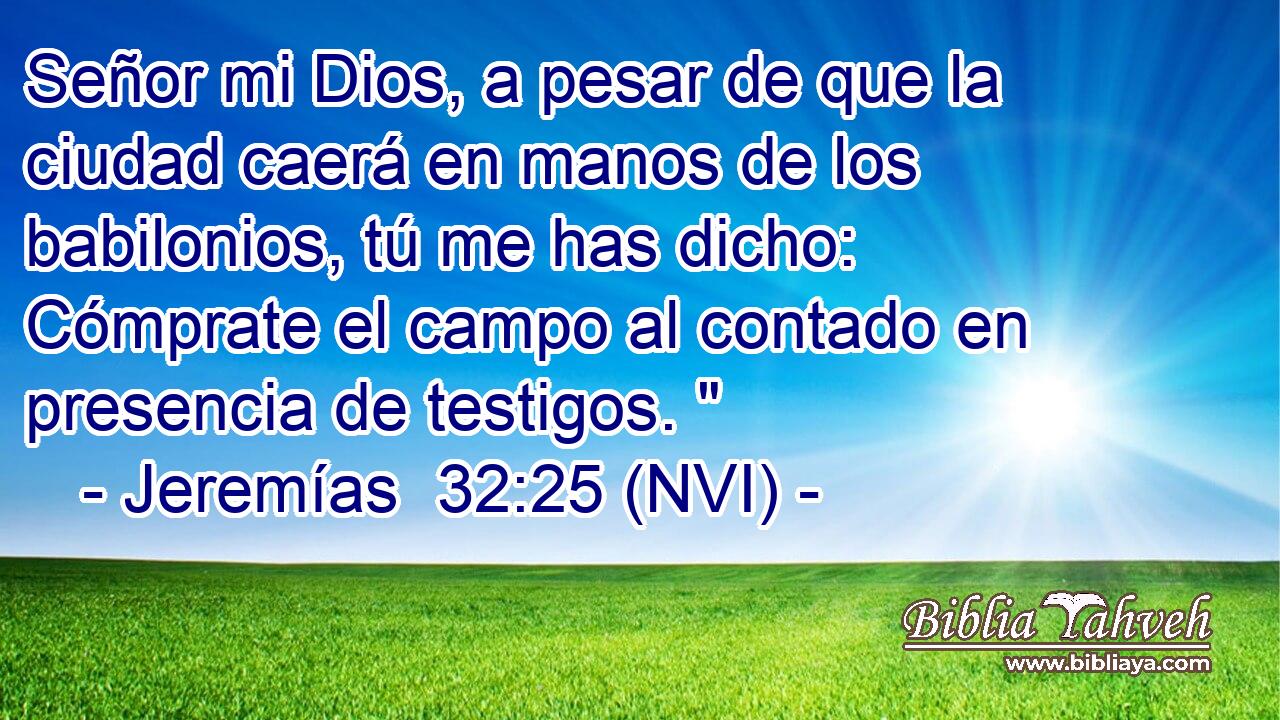  Señor mi Dios, a pesar de que la ciudad caerá en manos de los babilonios, tú me has dicho: Cómprate el campo al contado en presencia de testigos. 