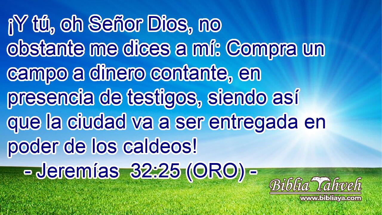  ¡Y tú, oh Señor Dios, no obstante me dices a mí: Compra un campo a dinero contante, en presencia de testigos, siendo así que la ciudad va a ser entregada en poder de los caldeos! 