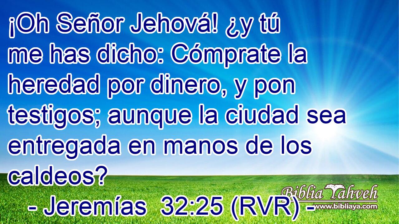 ¡Oh Señor Jehová! ¿y tú me has dicho: Cómprate la heredad por dinero, y pon testigos; aunque la ciudad sea entregada en manos de los caldeos?