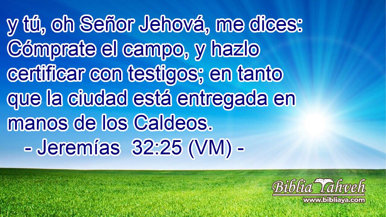  y tú, oh Señor Jehová, me dices: Cómprate el campo, y hazlo certificar con testigos; en tanto que la ciudad está entregada en manos de los Caldeos. 