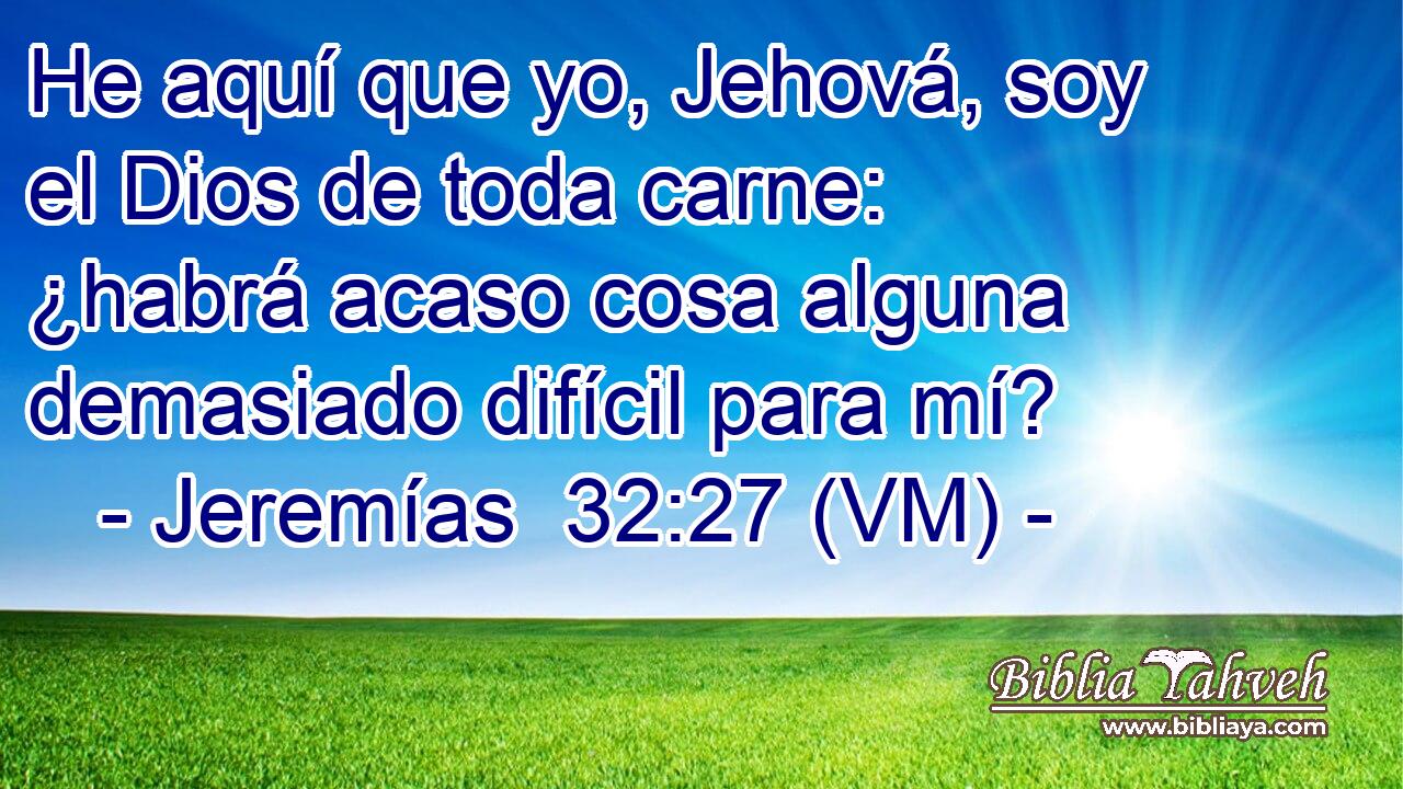  He aquí que yo, Jehová, soy el Dios de toda carne: ¿habrá acaso cosa alguna demasiado difícil para mí? 