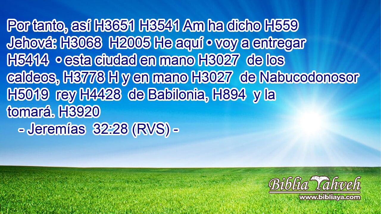 Por tanto, así H3651 H3541 Am ha dicho H559  Jehová: H3068  H2005 He aquí • voy a entregar H5414  • esta ciudad en mano H3027  de los caldeos, H3778 H y en mano H3027  de Nabucodonosor H5019  rey H4428  de Babilonia, H894  y la tomará. H3920  