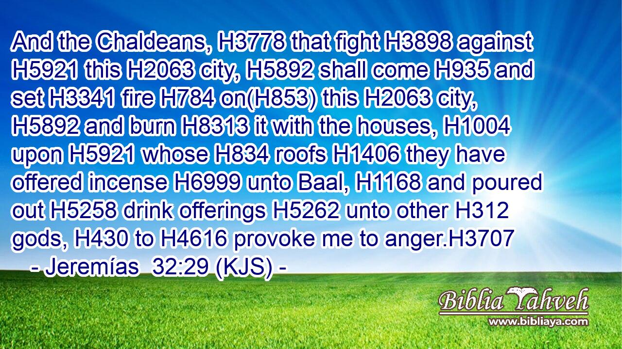 And the Chaldeans, H3778 that fight H3898 against H5921 this H2063 city, H5892 shall come H935 and set H3341 fire H784 on(H853) this H2063 city, H5892 and burn H8313 it with the houses, H1004 upon H5921 whose H834 roofs H1406 they have offered incense H6999 unto Baal, H1168 and poured out H5258 drink offerings H5262 unto other H312 gods, H430 to H4616 provoke me to anger.H3707