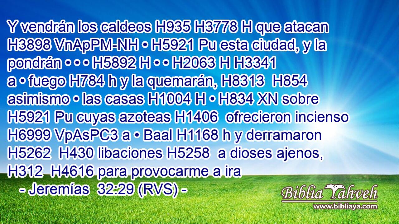 Y vendrán los caldeos H935 H3778 H que atacan H3898 VnApPM-NH • H5921 Pu esta ciudad, y la pondrán • • • H5892 H • • H2063 H H3341 a • fuego H784 h y la quemarán, H8313  H854 asimismo • las casas H1004 H • H834 XN sobre H5921 Pu cuyas azoteas H1406  ofrecieron incienso H6999 VpAsPC3 a • Baal H1168 h y derramaron H5262  H430 libaciones H5258  a dioses ajenos, H312  H4616 para provocarme a ira
