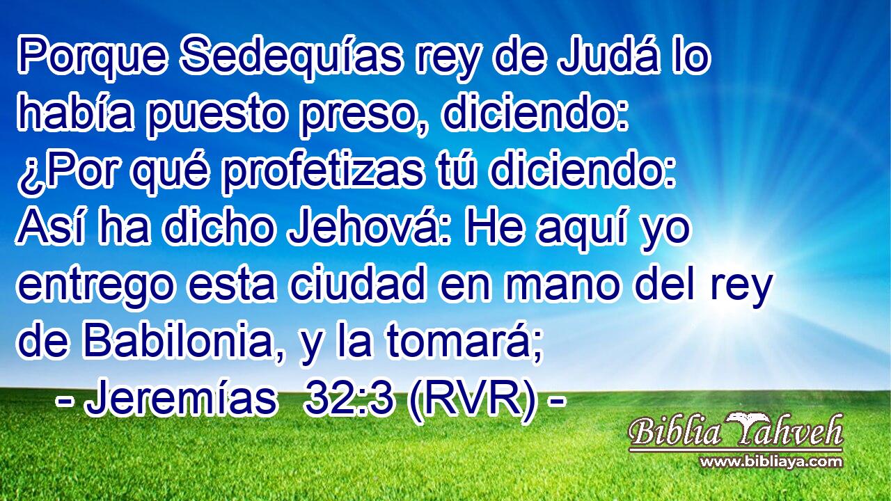 Porque Sedequías rey de Judá lo había puesto preso, diciendo: ¿Por qué profetizas tú diciendo: Así ha dicho Jehová: He aquí yo entrego esta ciudad en mano del rey de Babilonia, y la tomará;