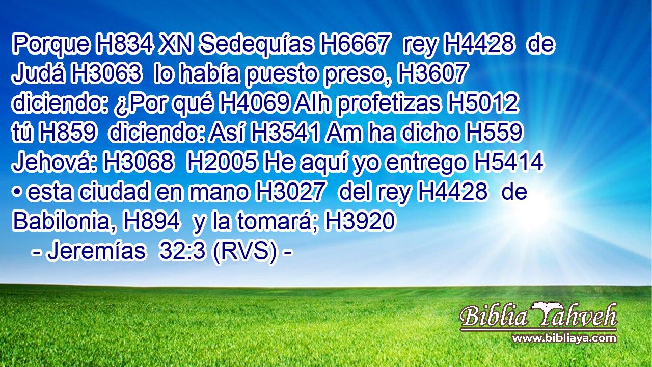 Porque H834 XN Sedequías H6667  rey H4428  de Judá H3063  lo había puesto preso, H3607  diciendo: ¿Por qué H4069 AIh profetizas H5012  tú H859  diciendo: Así H3541 Am ha dicho H559  Jehová: H3068  H2005 He aquí yo entrego H5414  • esta ciudad en mano H3027  del rey H4428  de Babilonia, H894  y la tomará; H3920  
