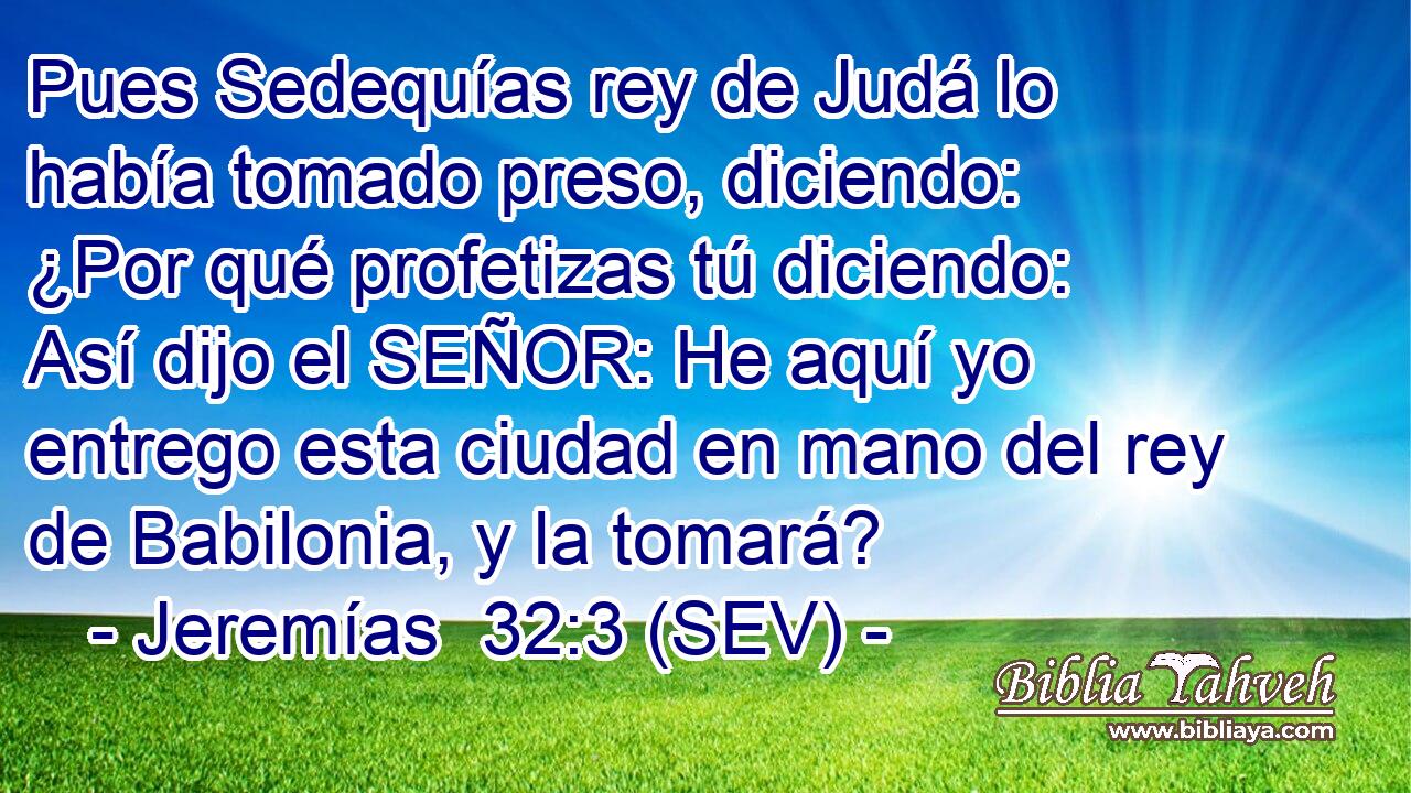 Pues Sedequías rey de Judá lo había tomado preso, diciendo: ¿Por qué profetizas tú diciendo: Así dijo el SEÑOR: He aquí yo entrego esta ciudad en mano del rey de Babilonia, y la tomará?
