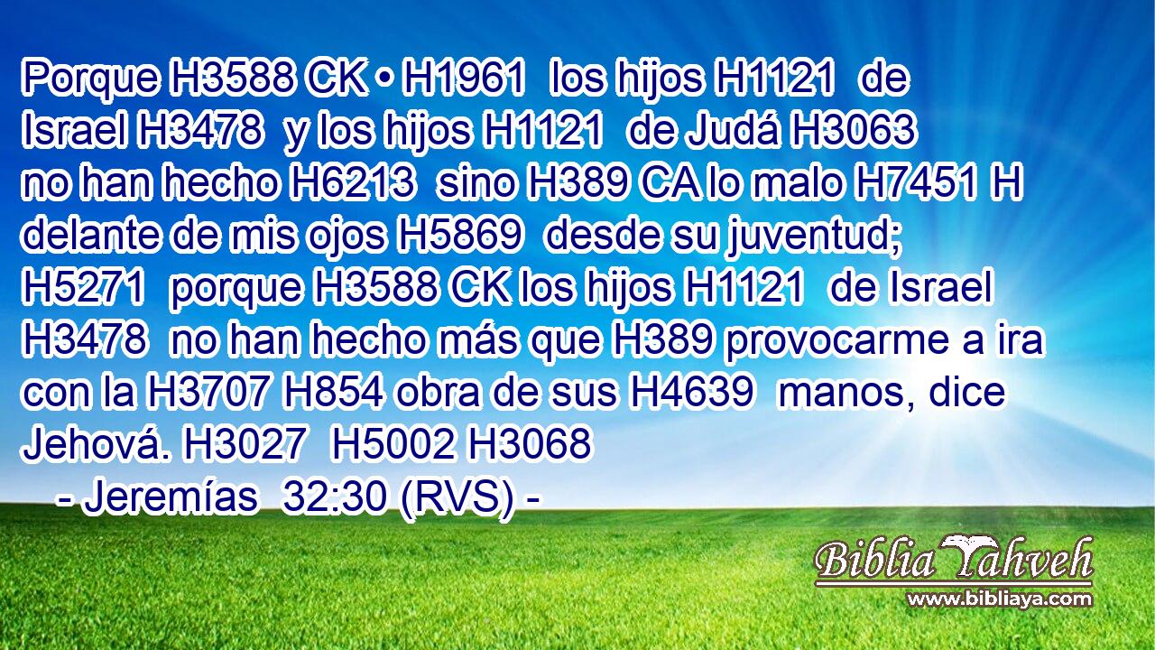 Porque H3588 CK • H1961  los hijos H1121  de Israel H3478  y los hijos H1121  de Judá H3063  no han hecho H6213  sino H389 CA lo malo H7451 H delante de mis ojos H5869  desde su juventud; H5271  porque H3588 CK los hijos H1121  de Israel H3478  no han hecho más que H389 provocarme a ira con la H3707 H854 obra de sus H4639  manos, dice Jehová. H3027  H5002 H3068 