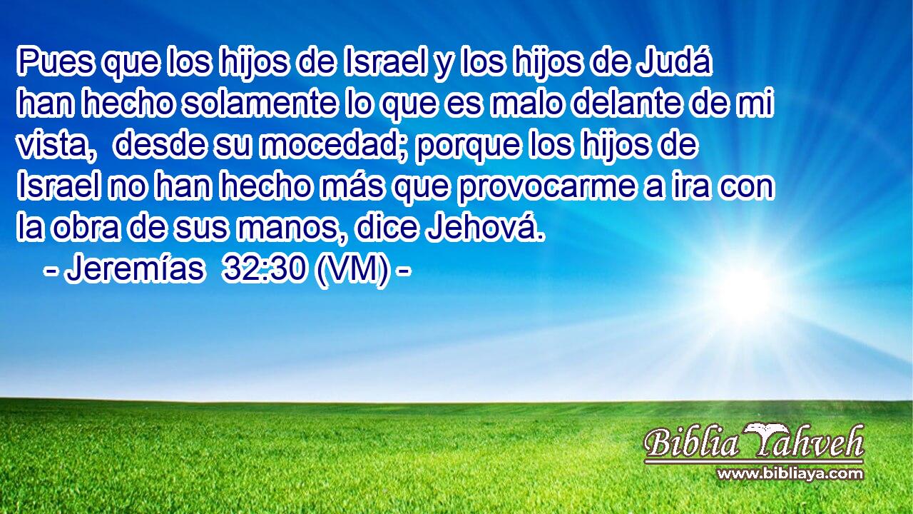  Pues que los hijos de Israel y los hijos de Judá han hecho solamente lo que es malo delante de mi vista,  desde su mocedad; porque los hijos de Israel no han hecho más que provocarme a ira con la obra de sus manos, dice Jehová. 