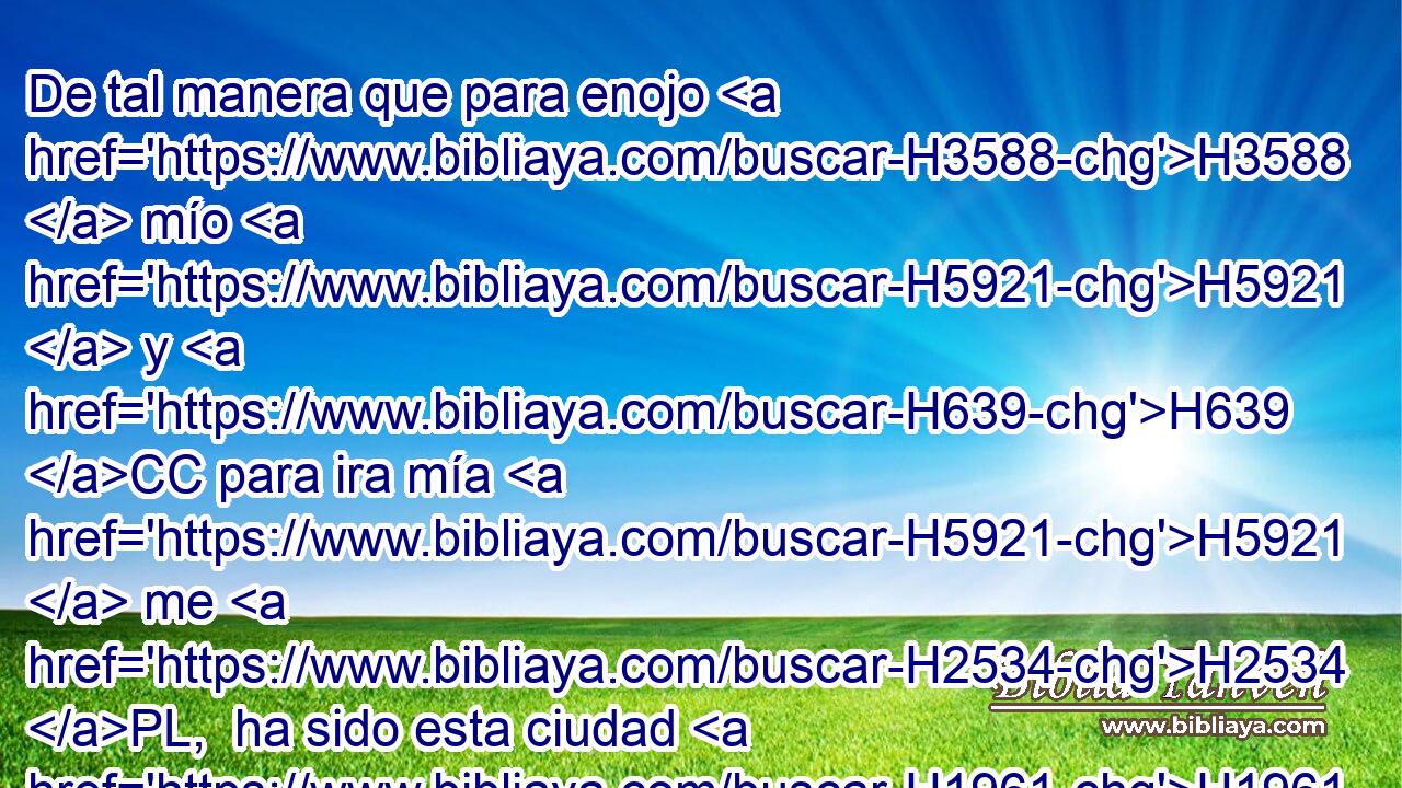 De tal manera que para enojo H3588  mío H5921  y H639 CC para ira mía H5921  me H2534 PL,  ha sido esta ciudad H1961 XD, H H5892 H2063 • desde el día H4480 H que la H3117 PA,  edificaron H834  • hasta H1129 PD hoy, • H5704 XD • para que H2088 H5493 la haga quitar de • H5620 Pu mi H4480  presencia, H5921  H6440 
