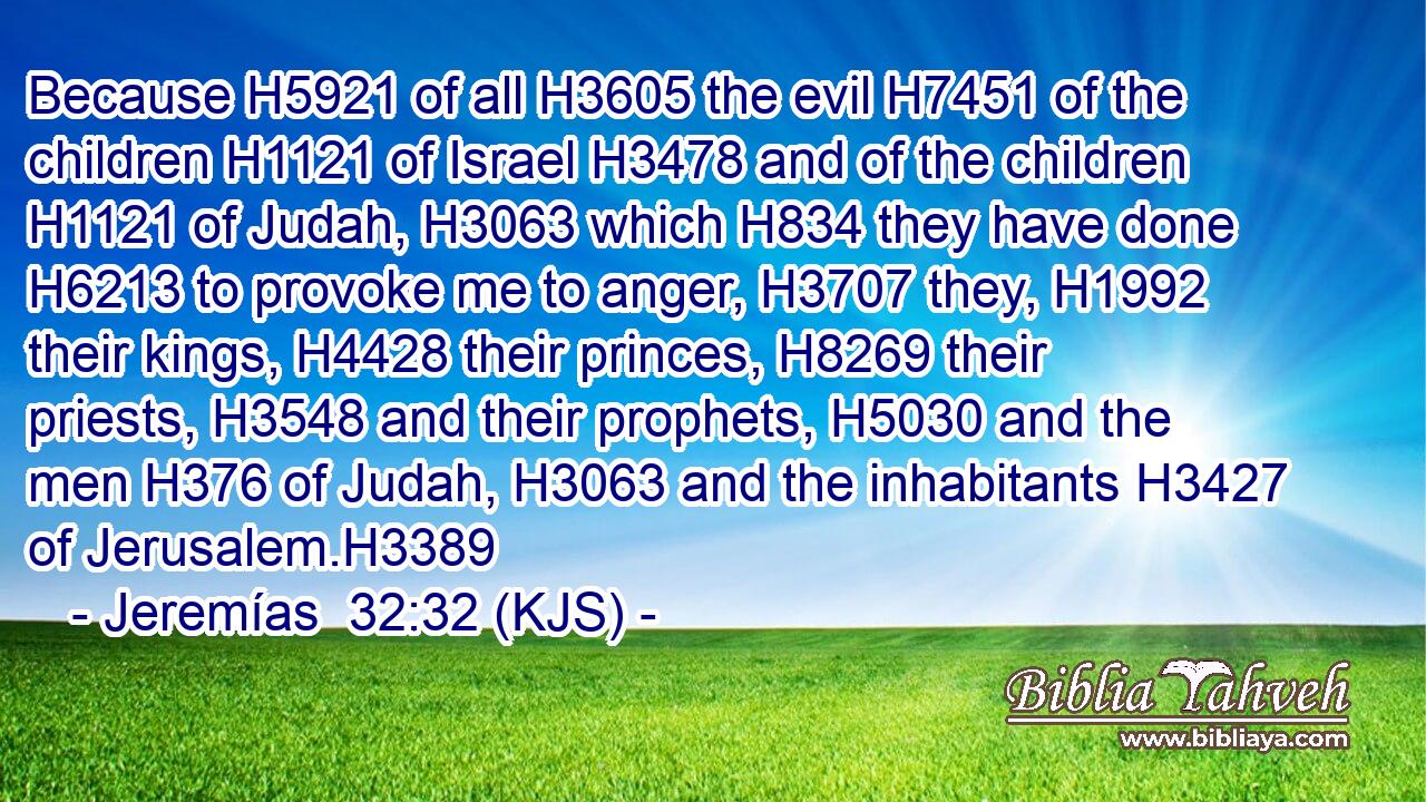 Because H5921 of all H3605 the evil H7451 of the children H1121 of Israel H3478 and of the children H1121 of Judah, H3063 which H834 they have done H6213 to provoke me to anger, H3707 they, H1992 their kings, H4428 their princes, H8269 their priests, H3548 and their prophets, H5030 and the men H376 of Judah, H3063 and the inhabitants H3427 of Jerusalem.H3389