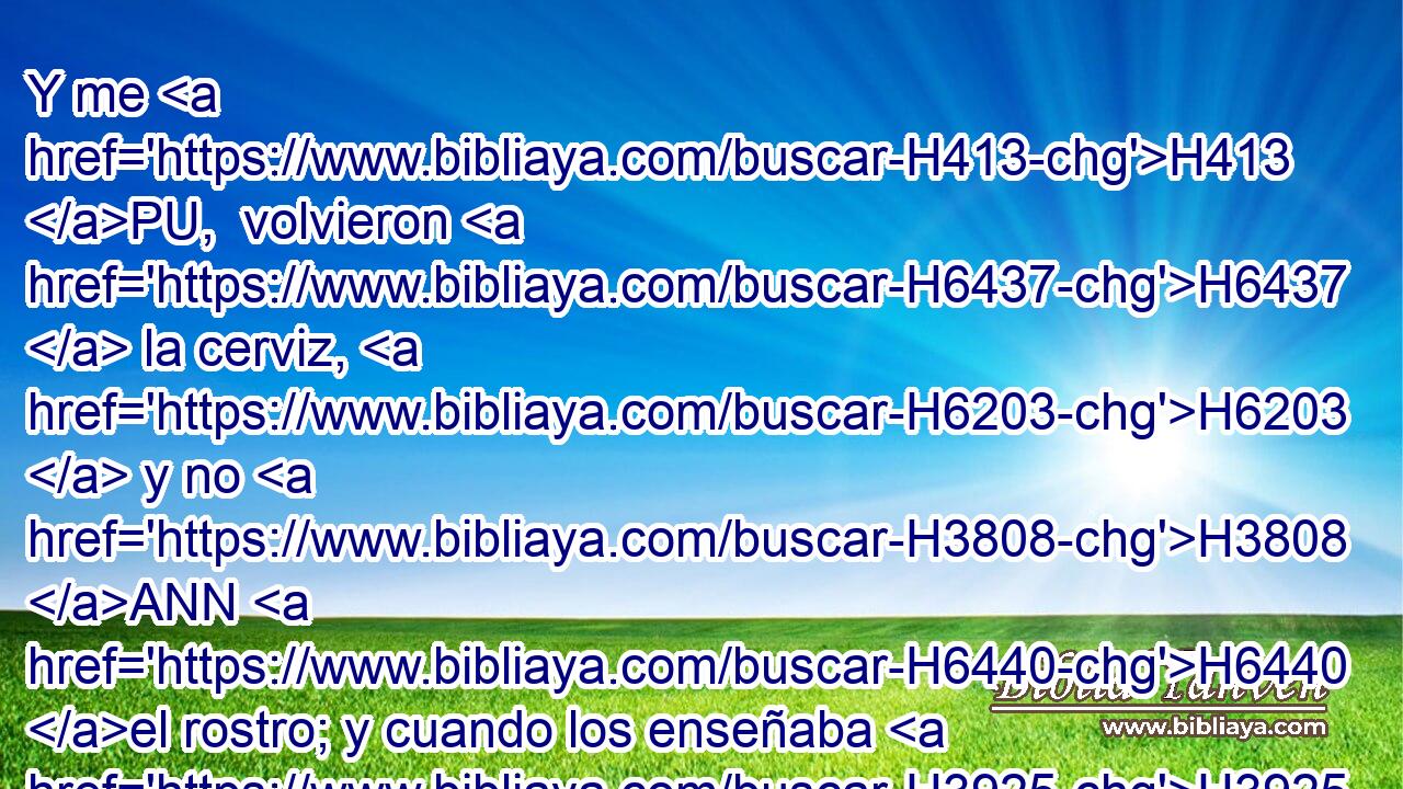 Y me H413 PU,  volvieron H6437  la cerviz, H6203  y no H3808 ANN H6440 el rostro; y cuando los enseñaba H3925  « desde temprano y sin cesar, » * H7925 , CC,  • no H369 AQn,  escucharon H8085  para recibir H3947  corrección. H4148  