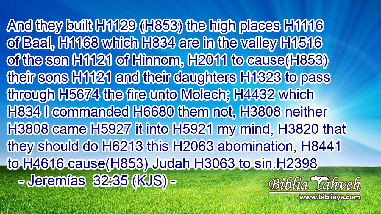And they built H1129 (H853) the high places H1116 of Baal, H1168 which H834 are in the valley H1516 of the son H1121 of Hinnom, H2011 to cause(H853) their sons H1121 and their daughters H1323 to pass through H5674 the fire unto Molech; H4432 which H834 I commanded H6680 them not, H3808 neither H3808 came H5927 it into H5921 my mind, H3820 that they should do H6213 this H2063 abomination, H8441 to H4616 cause(H853) Judah H3063 to sin.H2398