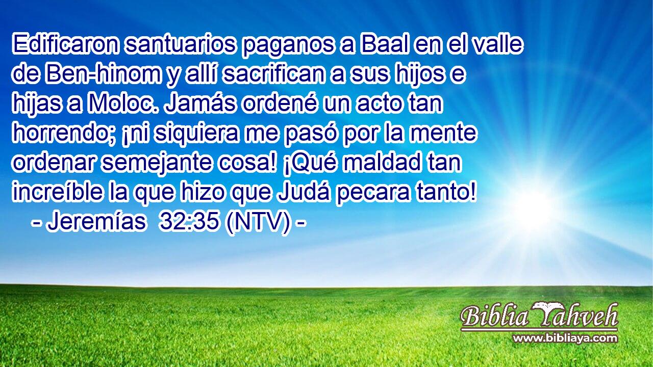Edificaron santuarios paganos a Baal en el valle de Ben-hinom y allí sacrifican a sus hijos e hijas a Moloc. Jamás ordené un acto tan horrendo; ¡ni siquiera me pasó por la mente ordenar semejante cosa! ¡Qué maldad tan increíble la que hizo que Judá pecara tanto!