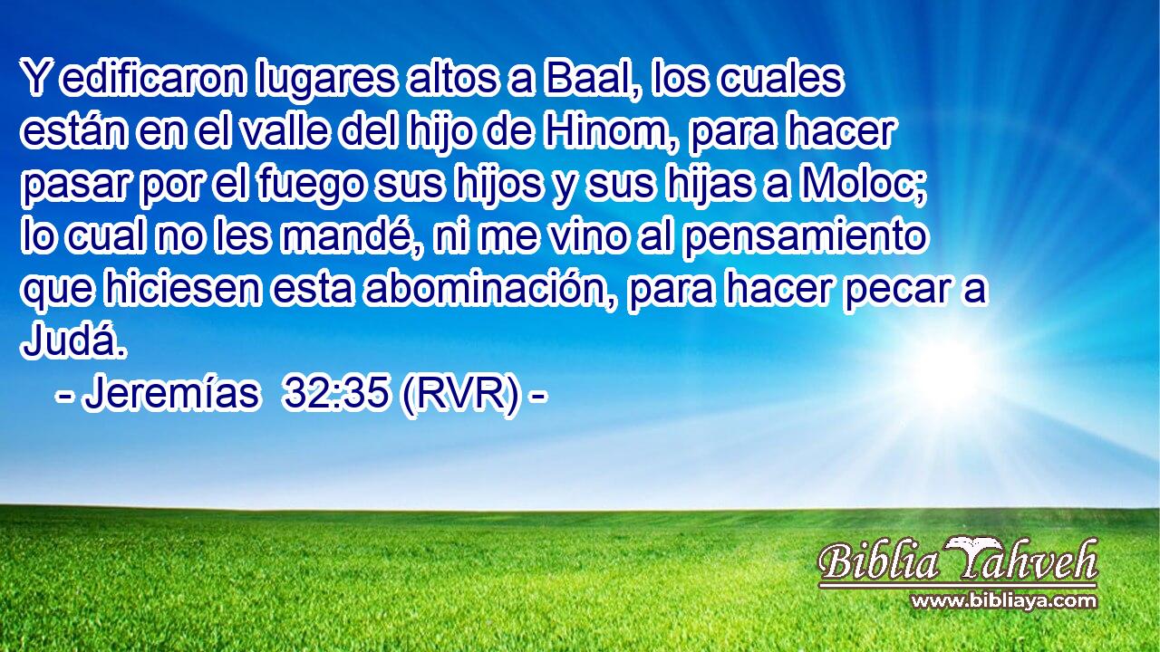Y edificaron lugares altos a Baal, los cuales están en el valle del hijo de Hinom, para hacer pasar por el fuego sus hijos y sus hijas a Moloc; lo cual no les mandé, ni me vino al pensamiento que hiciesen esta abominación, para hacer pecar a Judá.