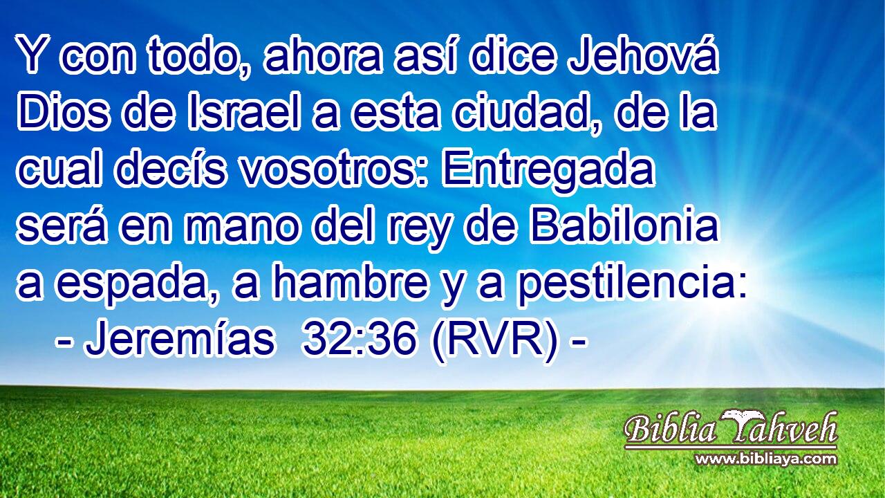 Y con todo, ahora así dice Jehová Dios de Israel a esta ciudad, de la cual decís vosotros: Entregada será en mano del rey de Babilonia a espada, a hambre y a pestilencia: