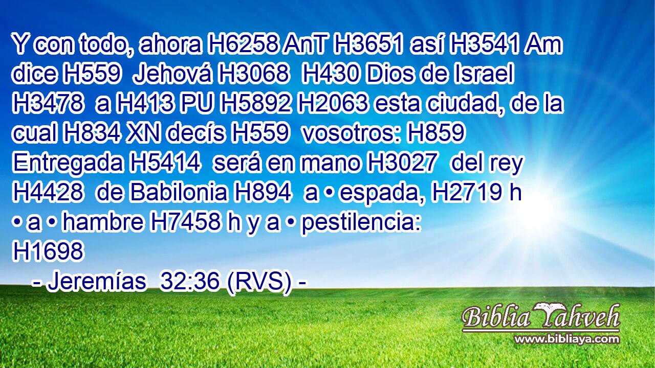 Y con todo, ahora H6258 AnT H3651 así H3541 Am dice H559  Jehová H3068  H430 Dios de Israel H3478  a H413 PU H5892 H2063 esta ciudad, de la cual H834 XN decís H559  vosotros: H859  Entregada H5414  será en mano H3027  del rey H4428  de Babilonia H894  a • espada, H2719 h • a • hambre H7458 h y a • pestilencia: H1698  