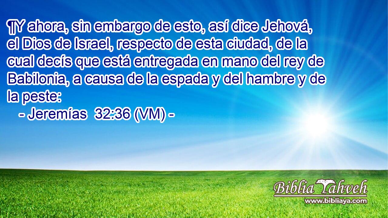  ¶Y ahora, sin embargo de esto, así dice Jehová, el Dios de Israel, respecto de esta ciudad, de la cual decís que está entregada en mano del rey de Babilonia, a causa de la espada y del hambre y de la peste: 