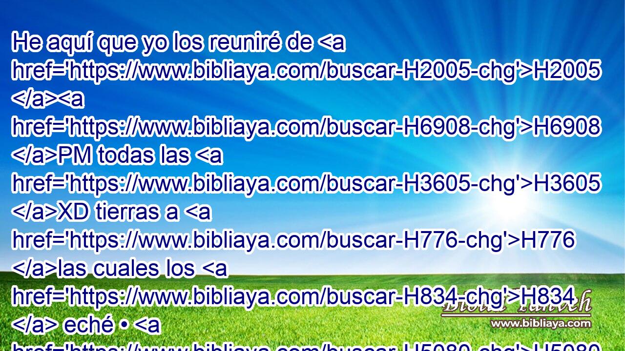 He aquí que yo los reuniré de H2005 H6908 PM todas las H3605 XD tierras a H776 las cuales los H834  eché • H5080 At con H8033 PB mi furor, y H639 CC con mi enojo e H2534 CC • indignación grande; H7110  y H1419 Cc H7725 los haré volver a este H413 XD, H H4725 H2088 lugar, y los haré habitar seguramente; H3427 PL,  H983 
