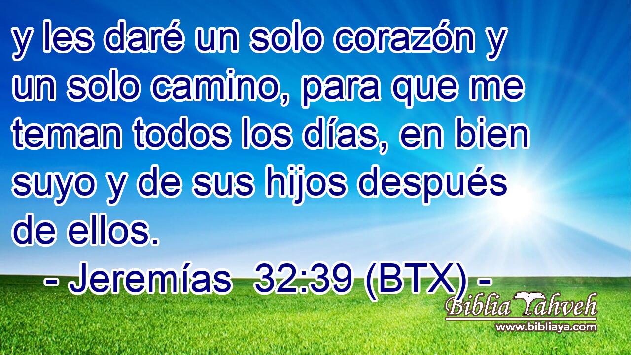 y les daré un solo corazón y un solo camino, para que me teman todos los días, en bien suyo y de sus hijos después de ellos.