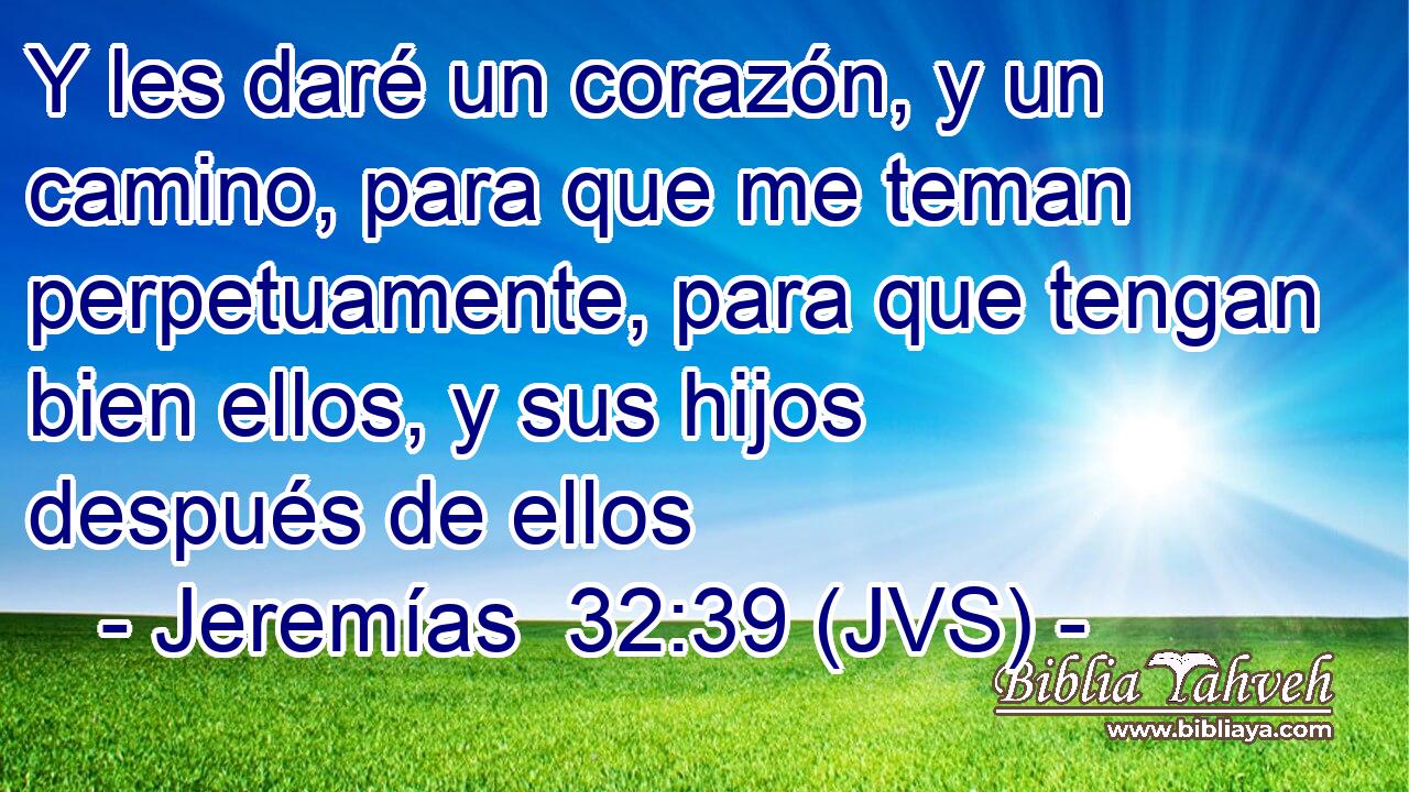 Y les daré un corazón, y un camino, para que me teman perpetuamente, para que tengan bien ellos, y sus hijos después de ellos