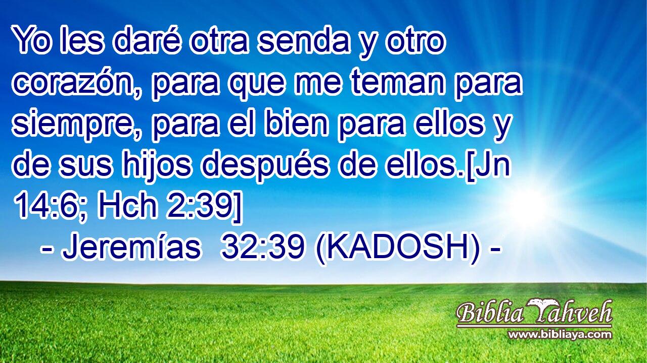  Yo les daré otra senda y otro corazón, para que me teman para siempre, para el bien para ellos y de sus hijos después de ellos.[Jn 14:6; Hch 2:39] 